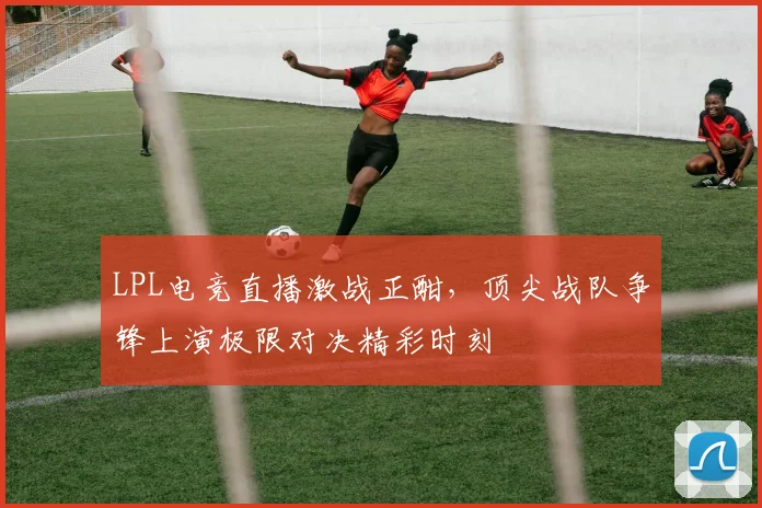 LPL电竞直播激战正酣，顶尖战队争锋上演极限对决精彩时刻