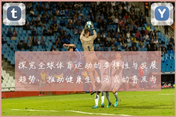 探究全球体育运动的多样性与发展趋势，推动健康生活方式的普及与实践