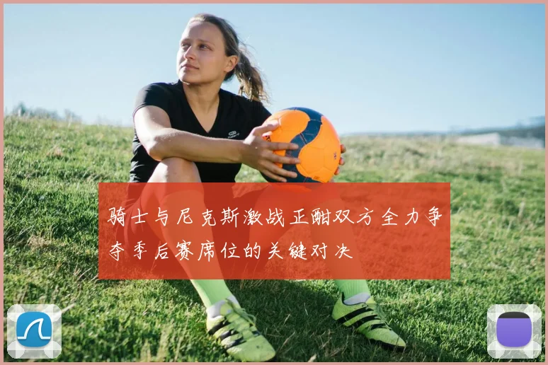 骑士与尼克斯激战正酣双方全力争夺季后赛席位的关键对决