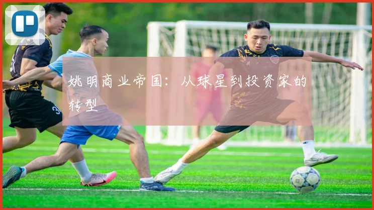 姚明商业帝国：从球星到投资家的转型