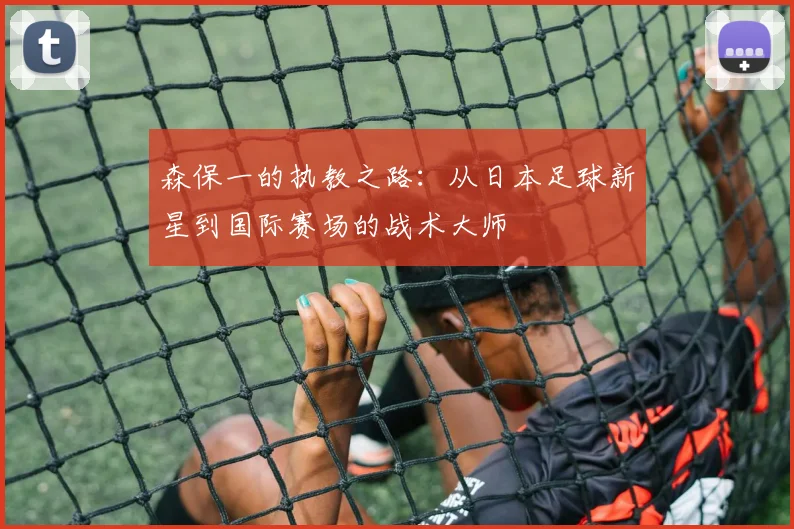 森保一的执教之路：从日本足球新星到国际赛场的战术大师