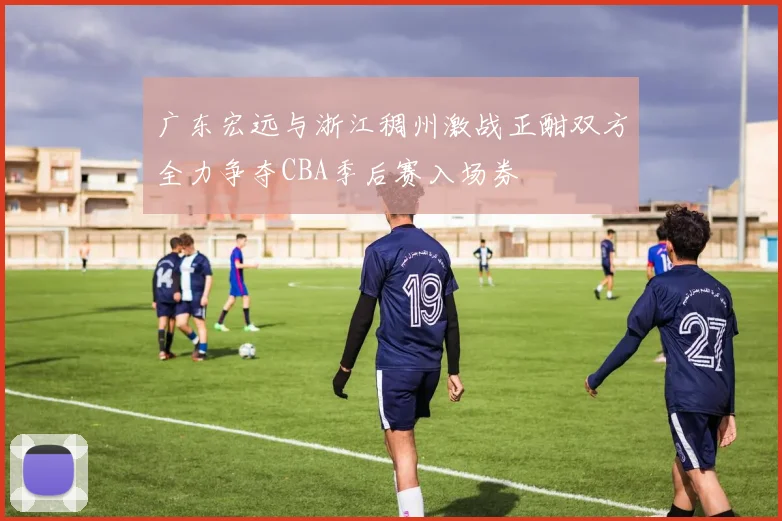 广东宏远与浙江稠州激战正酣双方全力争夺CBA季后赛入场券