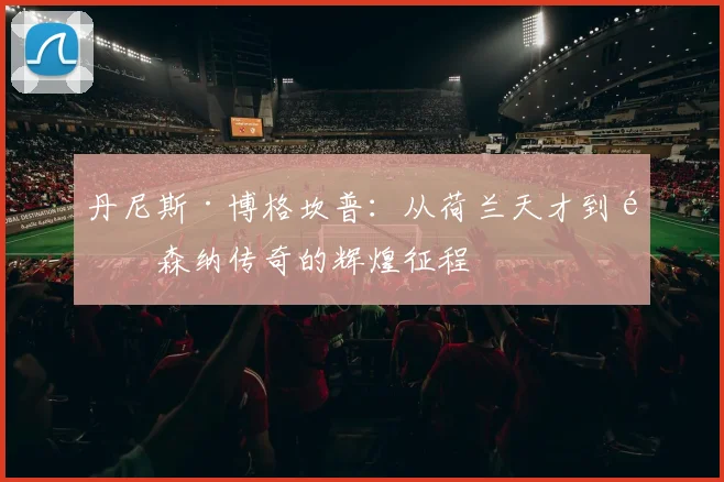 丹尼斯·博格坎普：从荷兰天才到阿森纳传奇的辉煌征程