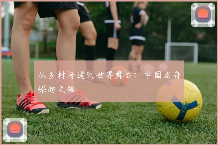 从乡村河道到世界舞台：中国龙舟崛起之路