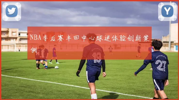 NBA季后赛丰田中心球迷体验创新案例