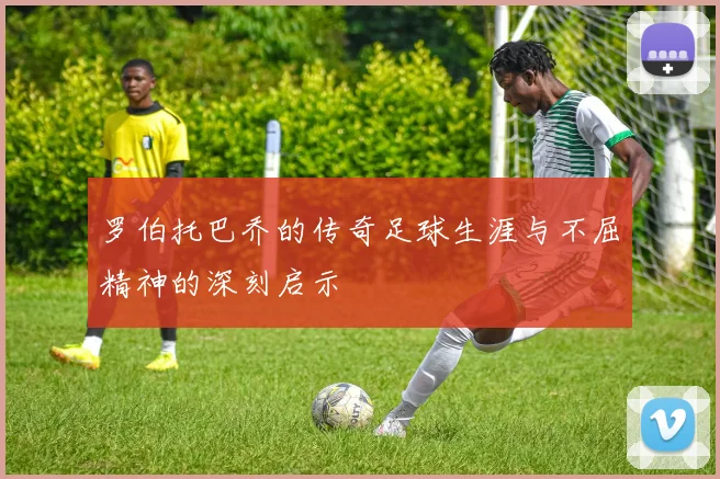 罗伯托巴乔的传奇足球生涯与不屈精神的深刻启示