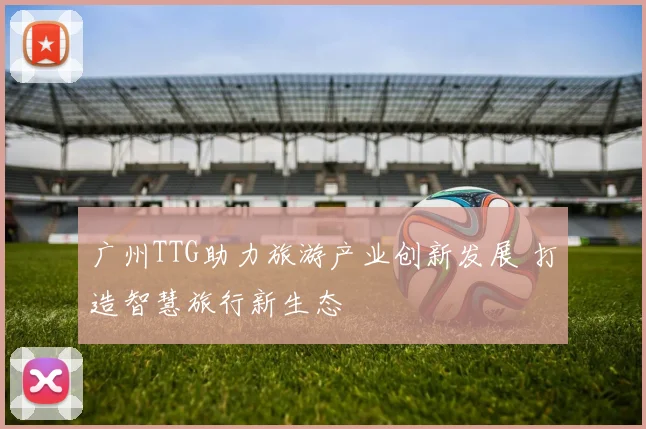 广州TTG助力旅游产业创新发展 打造智慧旅行新生态