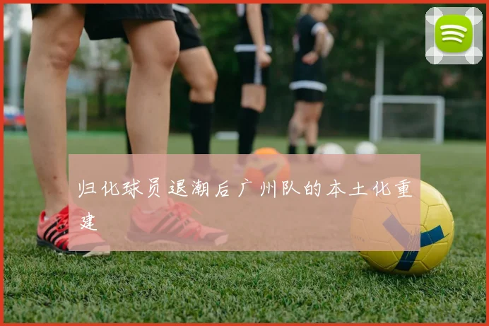 归化球员退潮后广州队的本土化重建