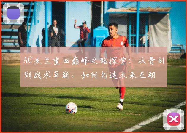 AC米兰重回巅峰之路探索：从青训到战术革新，如何打造未来王朝
