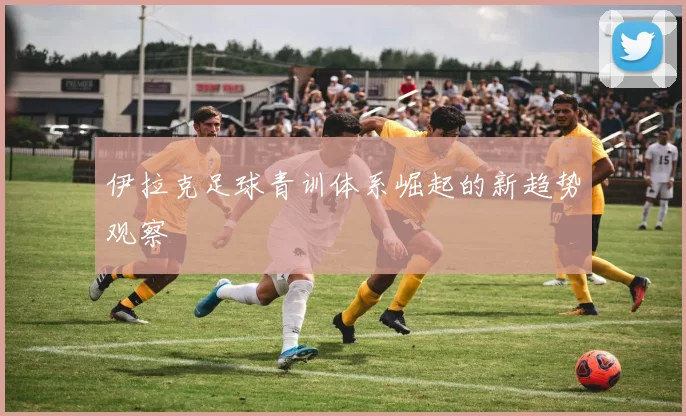伊拉克足球青训体系崛起的新趋势观察