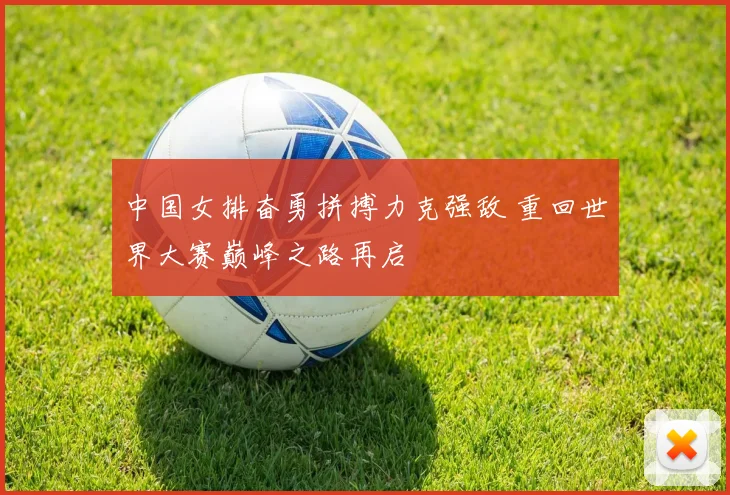 中国女排奋勇拼搏力克强敌 重回世界大赛巅峰之路再启