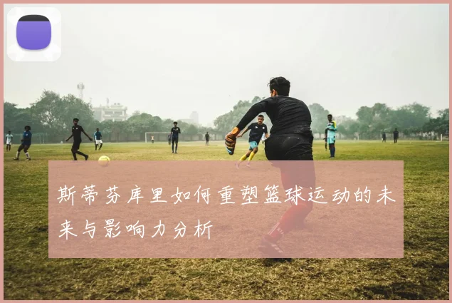 斯蒂芬库里如何重塑篮球运动的未来与影响力分析