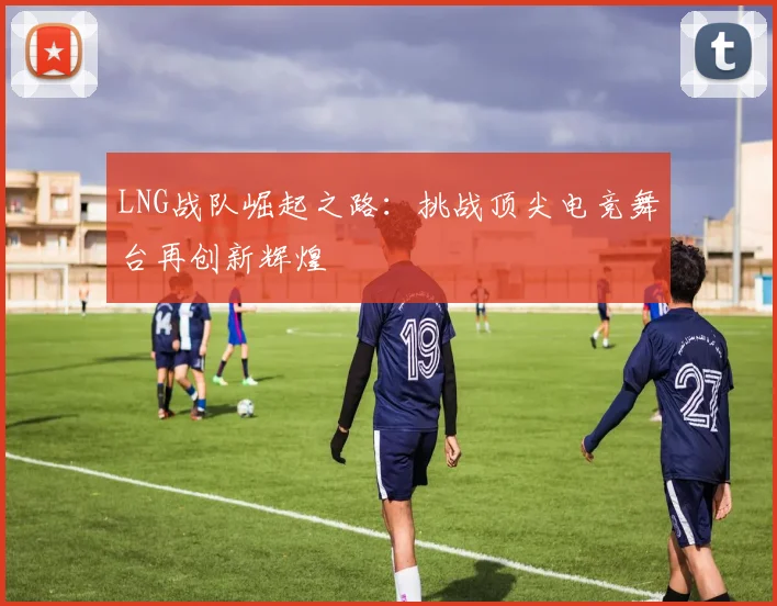 LNG战队崛起之路：挑战顶尖电竞舞台再创新辉煌